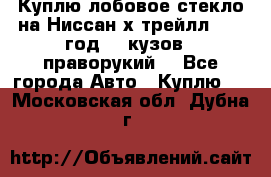 Куплю лобовое стекло на Ниссан х трейлл 2014 год 32 кузов , праворукий  - Все города Авто » Куплю   . Московская обл.,Дубна г.